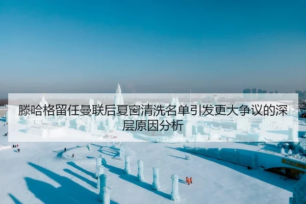 滕哈格留任曼联后夏窗清洗名单引发更大争议的深层原因分析