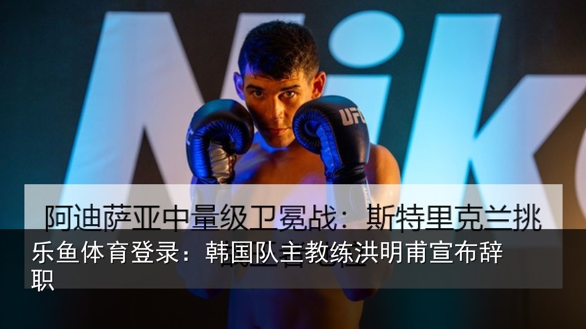 乐鱼体育登录:韩国队主教练洪明甫宣布辞职