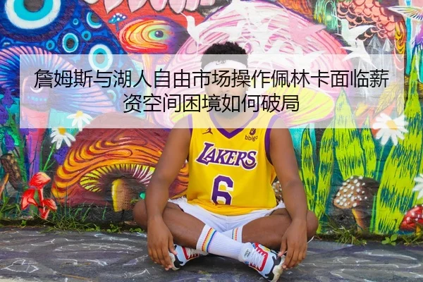 詹姆斯与湖人自由市场操作佩林卡面临薪资空间困境如何破局