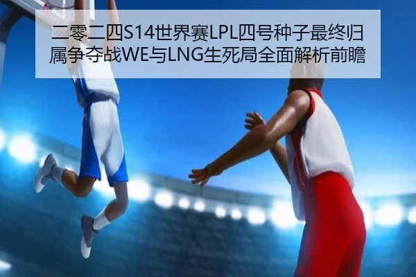 二零二四S14世界赛LPL四号种子最终归属争夺战WE与LNG生死局全面解析前瞻