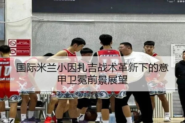 国际米兰小因扎吉战术革新下的意甲卫冕前景展望