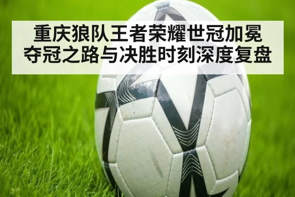 重庆狼队王者荣耀世冠加冕 夺冠之路与决胜时刻深度复盘