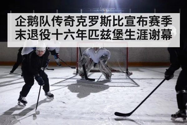 企鹅队传奇克罗斯比宣布赛季末退役十六年匹兹堡生涯谢幕