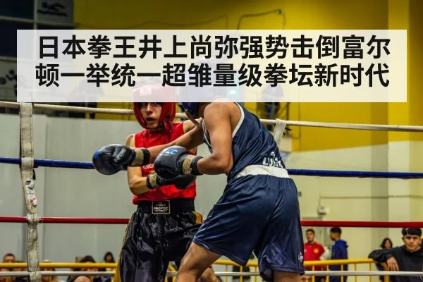 日本拳王井上尚弥强势击倒富尔顿一举统一超雏量级拳坛新时代