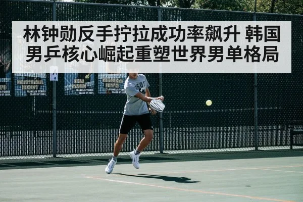 林钟勋反手拧拉成功率飙升 韩国男乒核心崛起重塑世界男单格局